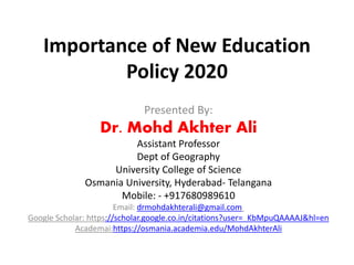 Importance of New Education
Policy 2020
Presented By:
Dr. Mohd Akhter Ali
Assistant Professor
Dept of Geography
University College of Science
Osmania University, Hyderabad- Telangana
Mobile: - +917680989610
Email: drmohdakhterali@gmail.com
Google Scholar: https://scholar.google.co.in/citations?user=_KbMpuQAAAAJ&hl=en
Academai:https://osmania.academia.edu/MohdAkhterAli
 