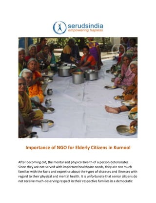 Importance of NGO for Elderly Citizens in Kurnool
After becoming old, the mental and physical health of a person deteriorates.
Since they are not served with important healthcare needs, they are not much
familiar with the facts and expertise about the types of diseases and illnesses with
regard to their physical and mental health. It is unfortunate that senior citizens do
not receive much-deserving respect in their respective families in a democratic
 