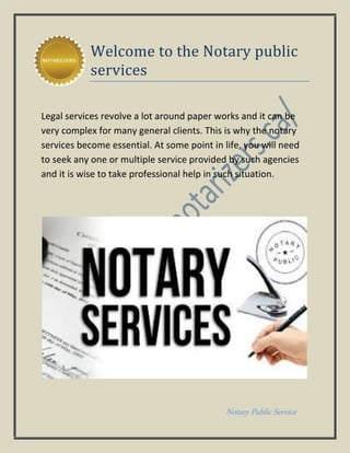 Notary Public Service
Welcome to the Notary public
services
Legal services revolve a lot around paper works and it can be
very complex for many general clients. This is why the notary
services become essential. At some point in life, you will need
to seek any one or multiple service provided by such agencies
and it is wise to take professional help in such situation.
 