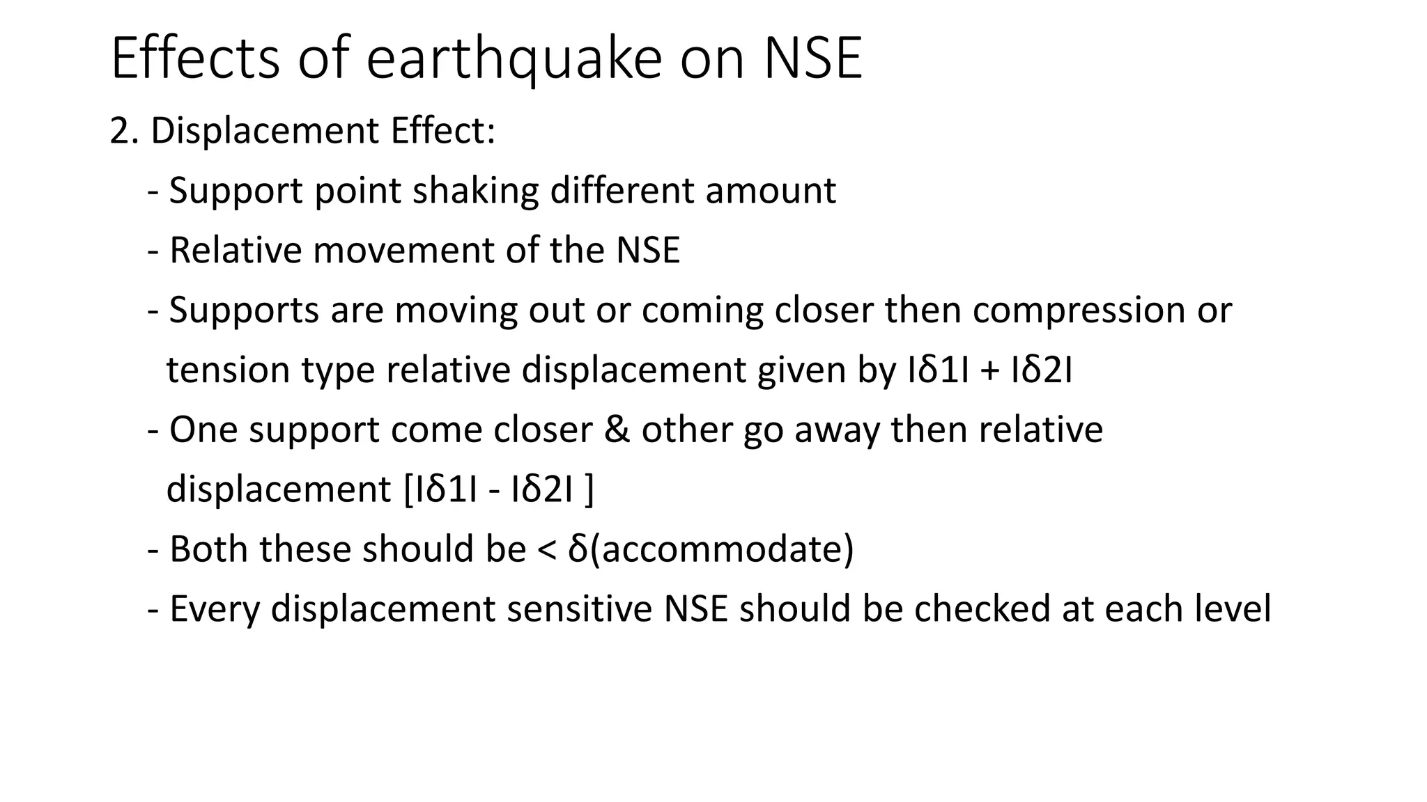 Effects of earthquake on NSE
2. Displacement Effect:
- Support point shaking different amount
- Relative movement of the NSE
- Supports are moving out or coming closer then compression or
tension type relative displacement given by Iδ1I + Iδ2I
- One support come closer & other go away then relative
displacement [Iδ1I - Iδ2I ]
- Both these should be < δ(accommodate)
- Every displacement sensitive NSE should be checked at each level
 