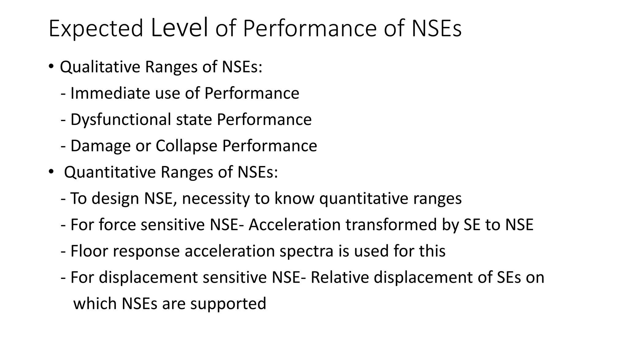 Expected Level of Performance of NSEs
• Qualitative Ranges of NSEs:
- Immediate use of Performance
- Dysfunctional state Performance
- Damage or Collapse Performance
• Quantitative Ranges of NSEs:
- To design NSE, necessity to know quantitative ranges
- For force sensitive NSE- Acceleration transformed by SE to NSE
- Floor response acceleration spectra is used for this
- For displacement sensitive NSE- Relative displacement of SEs on
which NSEs are supported
 