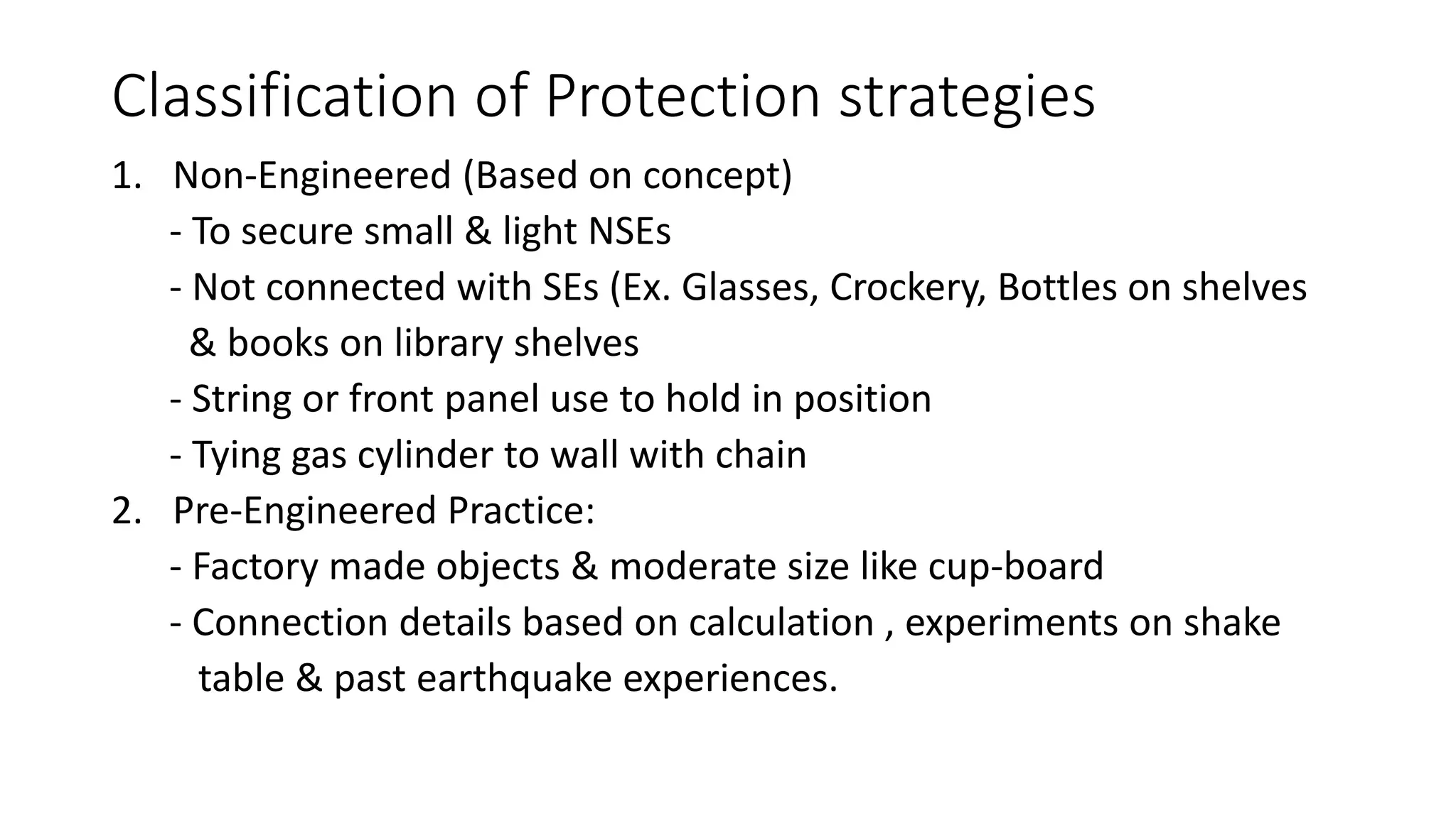 Classification of Protection strategies
1. Non-Engineered (Based on concept)
- To secure small & light NSEs
- Not connected with SEs (Ex. Glasses, Crockery, Bottles on shelves
& books on library shelves
- String or front panel use to hold in position
- Tying gas cylinder to wall with chain
2. Pre-Engineered Practice:
- Factory made objects & moderate size like cup-board
- Connection details based on calculation , experiments on shake
table & past earthquake experiences.
 