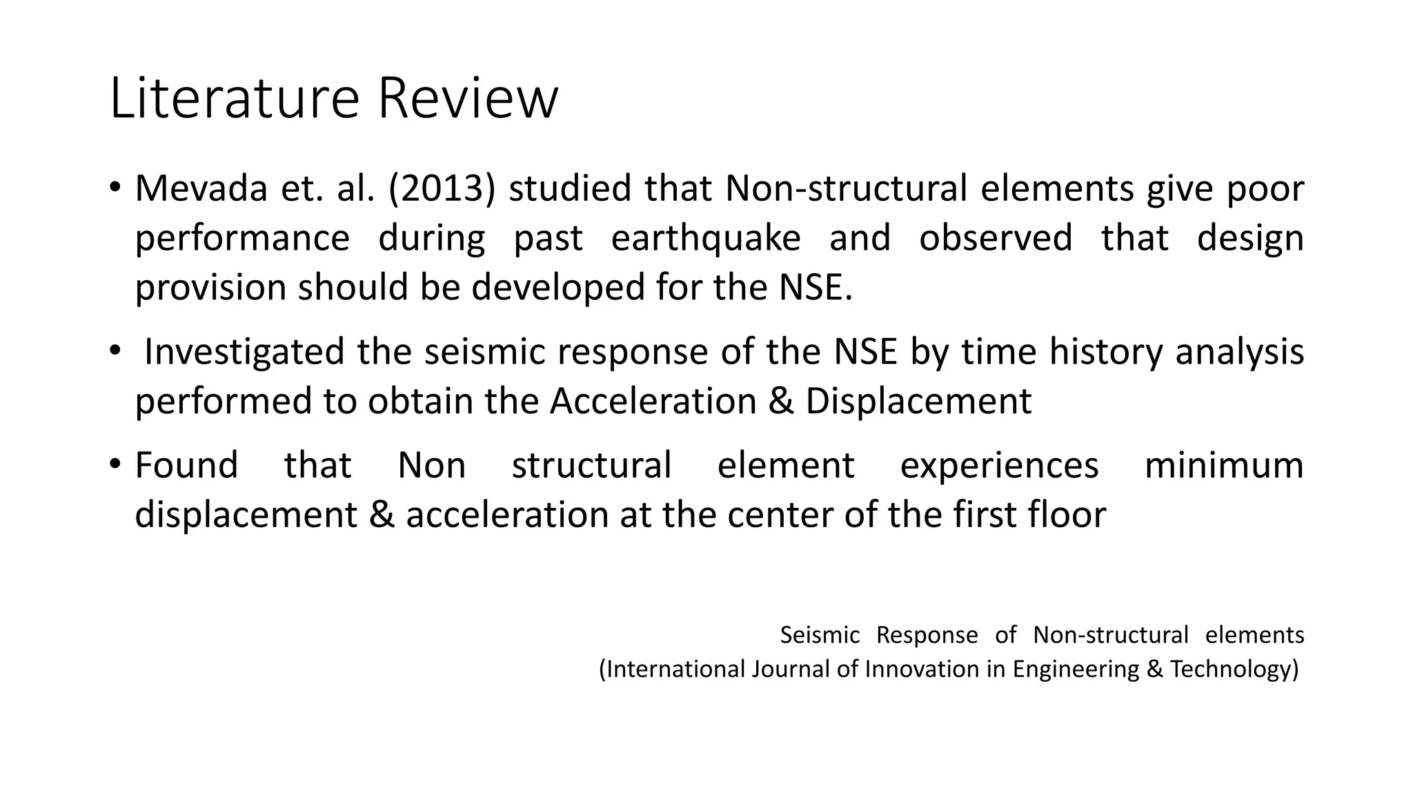 Literature Review
• Mevada et. al. (2013) studied that Non-structural elements give poor
performance during past earthquake and observed that design
provision should be developed for the NSE.
• Investigated the seismic response of the NSE by time history analysis
performed to obtain the Acceleration & Displacement
• Found that Non structural element experiences minimum
displacement & acceleration at the center of the first floor
Seismic Response of Non-structural elements
(International Journal of Innovation in Engineering & Technology)
 