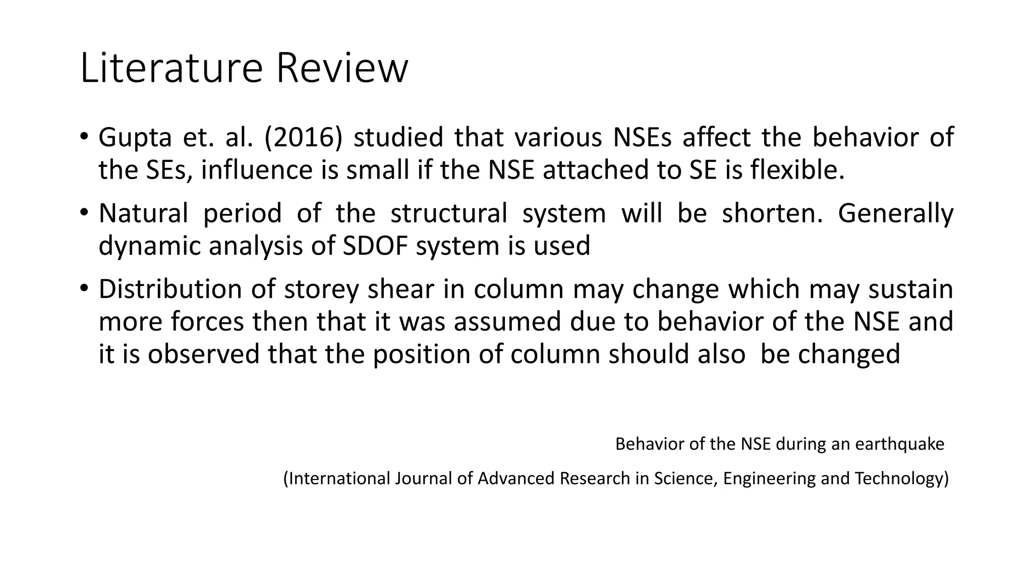 Literature Review
• Gupta et. al. (2016) studied that various NSEs affect the behavior of
the SEs, influence is small if the NSE attached to SE is flexible.
• Natural period of the structural system will be shorten. Generally
dynamic analysis of SDOF system is used
• Distribution of storey shear in column may change which may sustain
more forces then that it was assumed due to behavior of the NSE and
it is observed that the position of column should also be changed
Behavior of the NSE during an earthquake
(International Journal of Advanced Research in Science, Engineering and Technology)
 