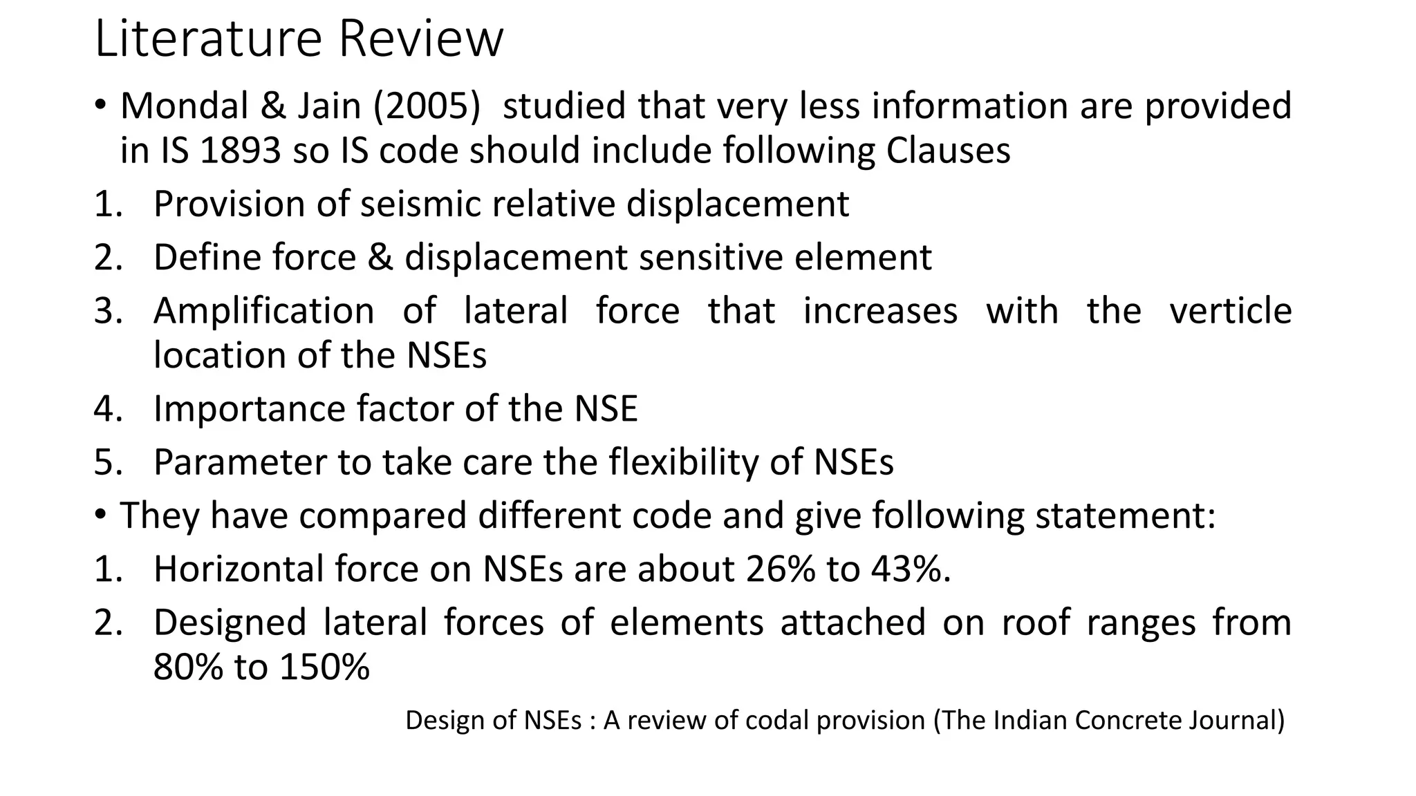 Literature Review
• Mondal & Jain (2005) studied that very less information are provided
in IS 1893 so IS code should include following Clauses
1. Provision of seismic relative displacement
2. Define force & displacement sensitive element
3. Amplification of lateral force that increases with the verticle
location of the NSEs
4. Importance factor of the NSE
5. Parameter to take care the flexibility of NSEs
• They have compared different code and give following statement:
1. Horizontal force on NSEs are about 26% to 43%.
2. Designed lateral forces of elements attached on roof ranges from
80% to 150%
Design of NSEs : A review of codal provision (The Indian Concrete Journal)
 