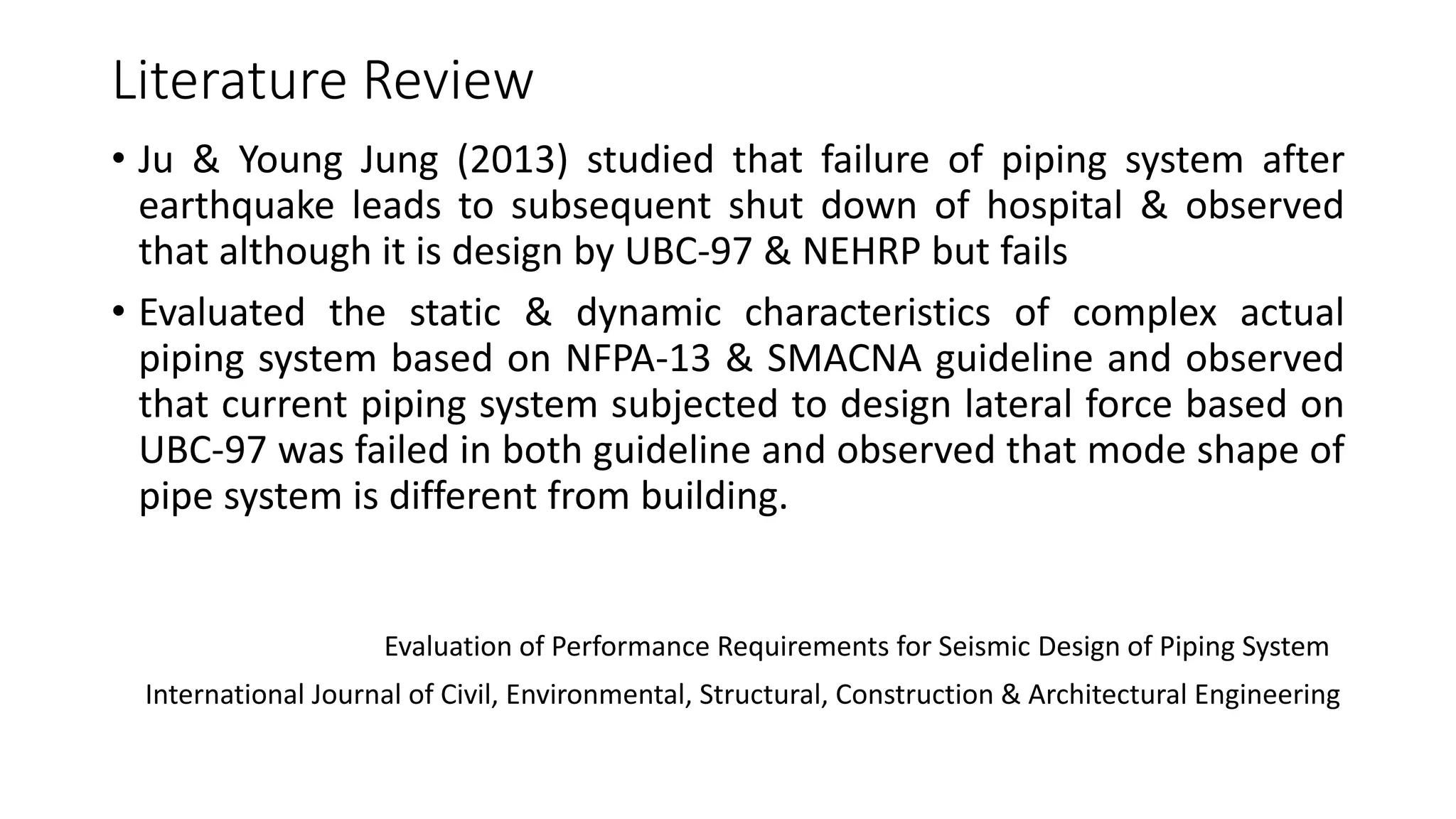 Literature Review
• Ju & Young Jung (2013) studied that failure of piping system after
earthquake leads to subsequent shut down of hospital & observed
that although it is design by UBC-97 & NEHRP but fails
• Evaluated the static & dynamic characteristics of complex actual
piping system based on NFPA-13 & SMACNA guideline and observed
that current piping system subjected to design lateral force based on
UBC-97 was failed in both guideline and observed that mode shape of
pipe system is different from building.
Evaluation of Performance Requirements for Seismic Design of Piping System
International Journal of Civil, Environmental, Structural, Construction & Architectural Engineering
 