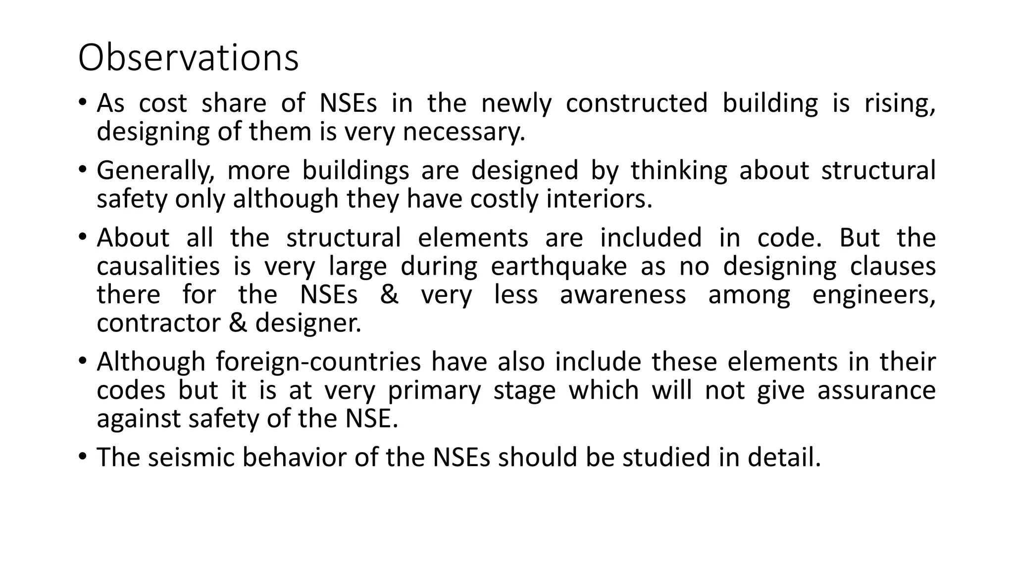 Observations
• As cost share of NSEs in the newly constructed building is rising,
designing of them is very necessary.
• Generally, more buildings are designed by thinking about structural
safety only although they have costly interiors.
• About all the structural elements are included in code. But the
causalities is very large during earthquake as no designing clauses
there for the NSEs & very less awareness among engineers,
contractor & designer.
• Although foreign-countries have also include these elements in their
codes but it is at very primary stage which will not give assurance
against safety of the NSE.
• The seismic behavior of the NSEs should be studied in detail.
 