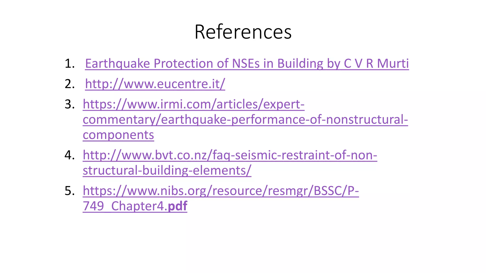 References
1. Earthquake Protection of NSEs in Building by C V R Murti
2. http://www.eucentre.it/
3. https://www.irmi.com/articles/expert-
commentary/earthquake-performance-of-nonstructural-
components
4. http://www.bvt.co.nz/faq-seismic-restraint-of-non-
structural-building-elements/
5. https://www.nibs.org/resource/resmgr/BSSC/P-
749_Chapter4.pdf
 