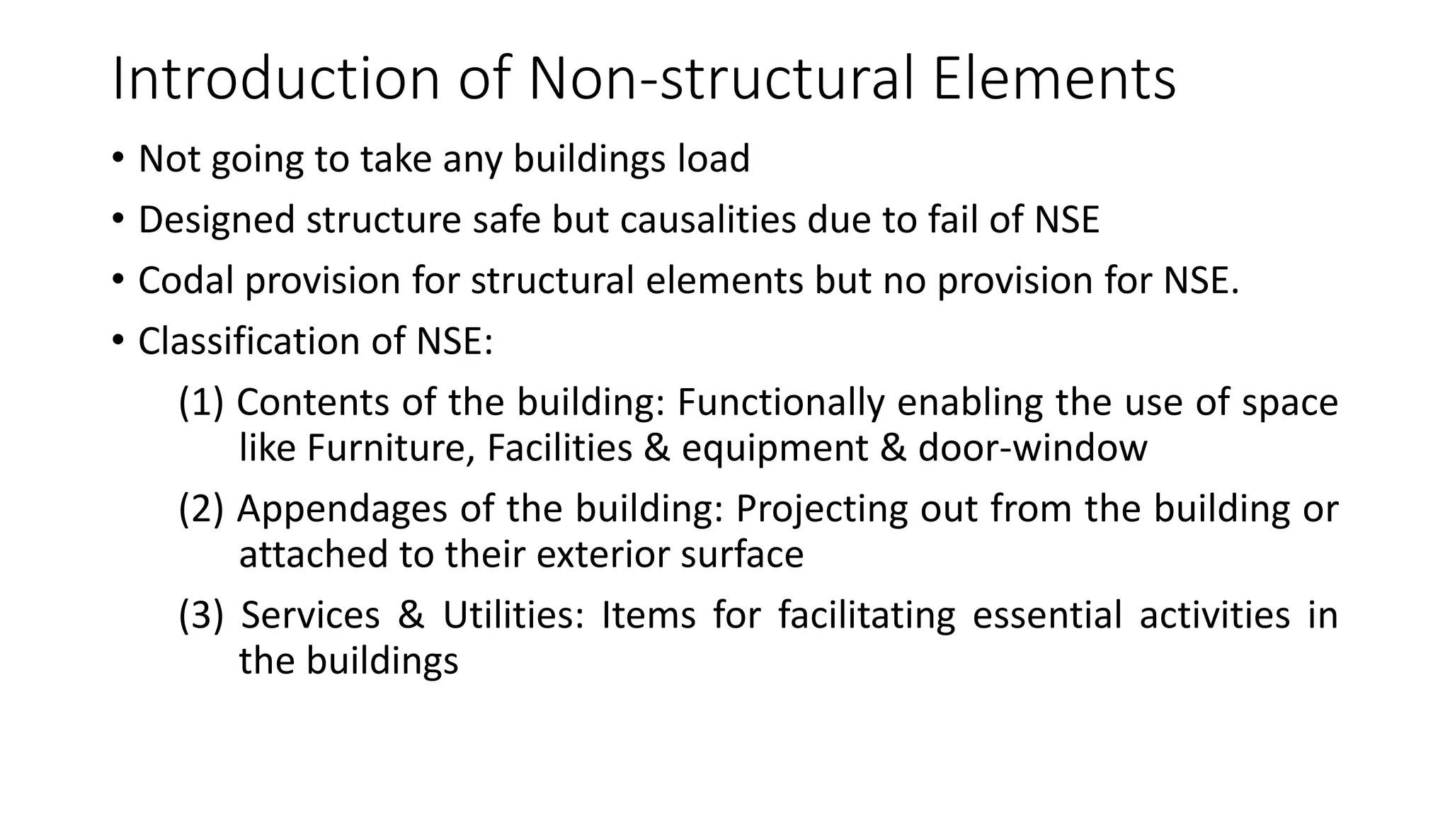 Introduction of Non-structural Elements
• Not going to take any buildings load
• Designed structure safe but causalities due to fail of NSE
• Codal provision for structural elements but no provision for NSE.
• Classification of NSE:
(1) Contents of the building: Functionally enabling the use of space
like Furniture, Facilities & equipment & door-window
(2) Appendages of the building: Projecting out from the building or
attached to their exterior surface
(3) Services & Utilities: Items for facilitating essential activities in
the buildings
 