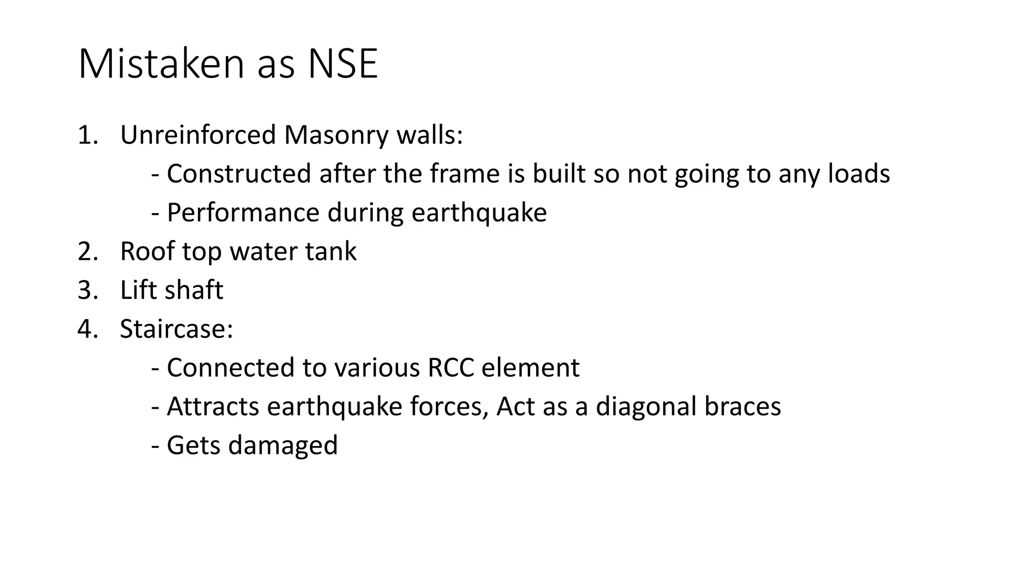 Mistaken as NSE
1. Unreinforced Masonry walls:
- Constructed after the frame is built so not going to any loads
- Performance during earthquake
2. Roof top water tank
3. Lift shaft
4. Staircase:
- Connected to various RCC element
- Attracts earthquake forces, Act as a diagonal braces
- Gets damaged
 