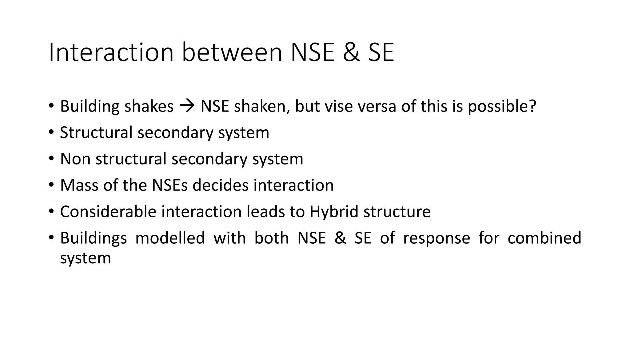Interaction between NSE & SE
• Building shakes  NSE shaken, but vise versa of this is possible?
• Structural secondary system
• Non structural secondary system
• Mass of the NSEs decides interaction
• Considerable interaction leads to Hybrid structure
• Buildings modelled with both NSE & SE of response for combined
system
 