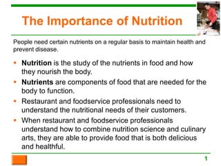The Importance of Nutrition
 Nutrition is the study of the nutrients in food and how
they nourish the body.
 Nutrients are components of food that are needed for the
body to function.
 Restaurant and foodservice professionals need to
understand the nutritional needs of their customers.
 When restaurant and foodservice professionals
understand how to combine nutrition science and culinary
arts, they are able to provide food that is both delicious
and healthful.
1
People need certain nutrients on a regular basis to maintain health and
prevent disease.
 