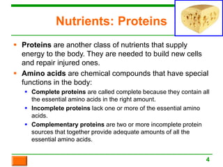 Nutrients: Proteins
 Proteins are another class of nutrients that supply
energy to the body. They are needed to build new cells
and repair injured ones.
 Amino acids are chemical compounds that have special
functions in the body:
 Complete proteins are called complete because they contain all
the essential amino acids in the right amount.
 Incomplete proteins lack one or more of the essential amino
acids.
 Complementary proteins are two or more incomplete protein
sources that together provide adequate amounts of all the
essential amino acids.
4
 