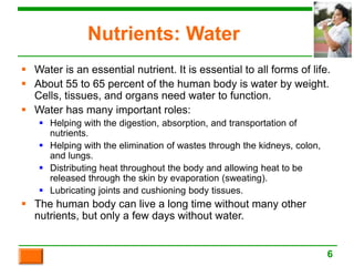Nutrients: Water
 Water is an essential nutrient. It is essential to all forms of life.
 About 55 to 65 percent of the human body is water by weight.
Cells, tissues, and organs need water to function.
 Water has many important roles:
 Helping with the digestion, absorption, and transportation of
nutrients.
 Helping with the elimination of wastes through the kidneys, colon,
and lungs.
 Distributing heat throughout the body and allowing heat to be
released through the skin by evaporation (sweating).
 Lubricating joints and cushioning body tissues.
 The human body can live a long time without many other
nutrients, but only a few days without water.
6
 