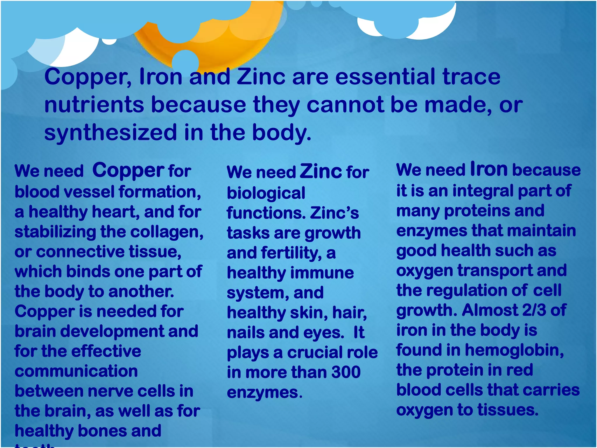 Copper, Iron and Zinc are essential trace
nutrients because they cannot be made, or
synthesized in the body.
We need Copper for
blood vessel formation,
a healthy heart, and for
stabilizing the collagen,
or connective tissue,
which binds one part of
the body to another.
Copper is needed for
brain development and
for the effective
communication
between nerve cells in
the brain, as well as for
healthy bones and
We need Zinc for
biological
functions. Zinc’s
tasks are growth
and fertility, a
healthy immune
system, and
healthy skin, hair,
nails and eyes. It
plays a crucial role
in more than 300
enzymes.
We need Iron because
it is an integral part of
many proteins and
enzymes that maintain
good health such as
oxygen transport and
the regulation of cell
growth. Almost 2/3 of
iron in the body is
found in hemoglobin,
the protein in red
blood cells that carries
oxygen to tissues.
 
