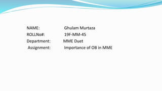 NAME: Ghulam Murtaza
ROLLNo#: 19F-MM-45
Department: MME Duet
Assignment: Importance of OB in MME
 