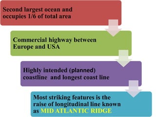 Second largest ocean and
occupies 1/6 of total area
Commercial highway between
Europe and USA
Highly intended (planned)
coastline and longest coast line
Most striking features is the
raise of longitudinal line known
as MID ATLANTIC RIDGE
 