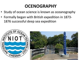 OCENOGRAPHY
• Study of ocean science is known as oceanography
• Formally began with British expedition in 1873-
1876 successful deep sea expedition
 