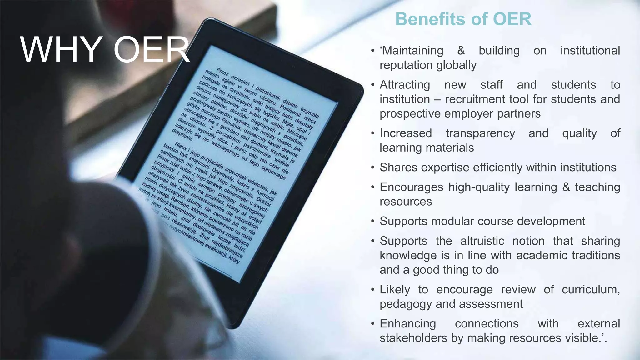 WHY OER
Benefits of OER
• ‘Maintaining & building on institutional
reputation globally
• Attracting new staff and students to
institution – recruitment tool for students and
prospective employer partners
• Increased transparency and quality of
learning materials
• Shares expertise efficiently within institutions
• Encourages high-quality learning & teaching
resources
• Supports modular course development
• Supports the altruistic notion that sharing
knowledge is in line with academic traditions
and a good thing to do
• Likely to encourage review of curriculum,
pedagogy and assessment
• Enhancing connections with external
stakeholders by making resources visible.’.
 