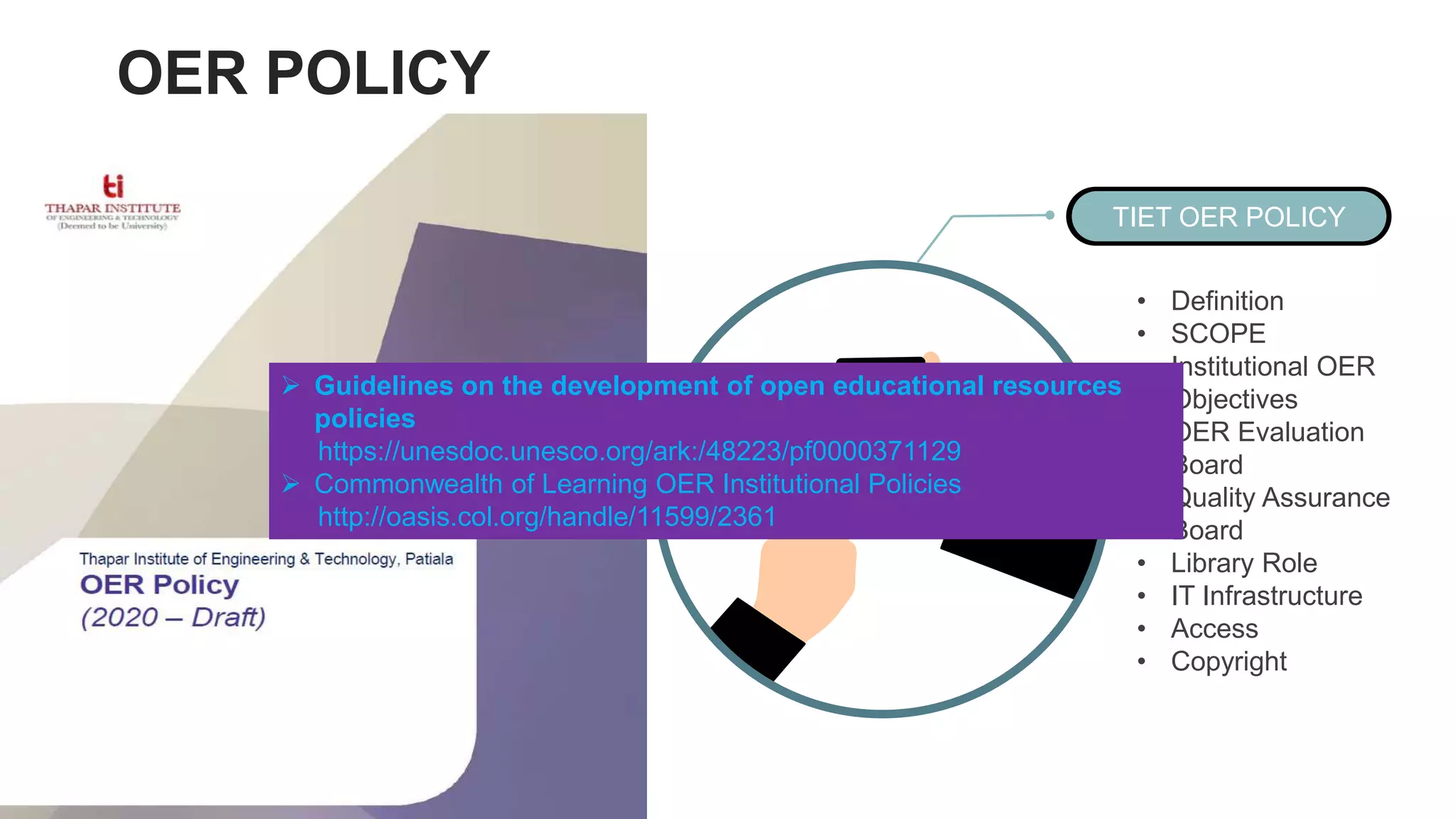 TIET OER POLICY
• Definition
• SCOPE
• Institutional OER
Objectives
• OER Evaluation
Board
• Quality Assurance
Board
• Library Role
• IT Infrastructure
• Access
• Copyright
OER POLICY
 Guidelines on the development of open educational resources
policies
https://unesdoc.unesco.org/ark:/48223/pf0000371129
 Commonwealth of Learning OER Institutional Policies
http://oasis.col.org/handle/11599/2361
 