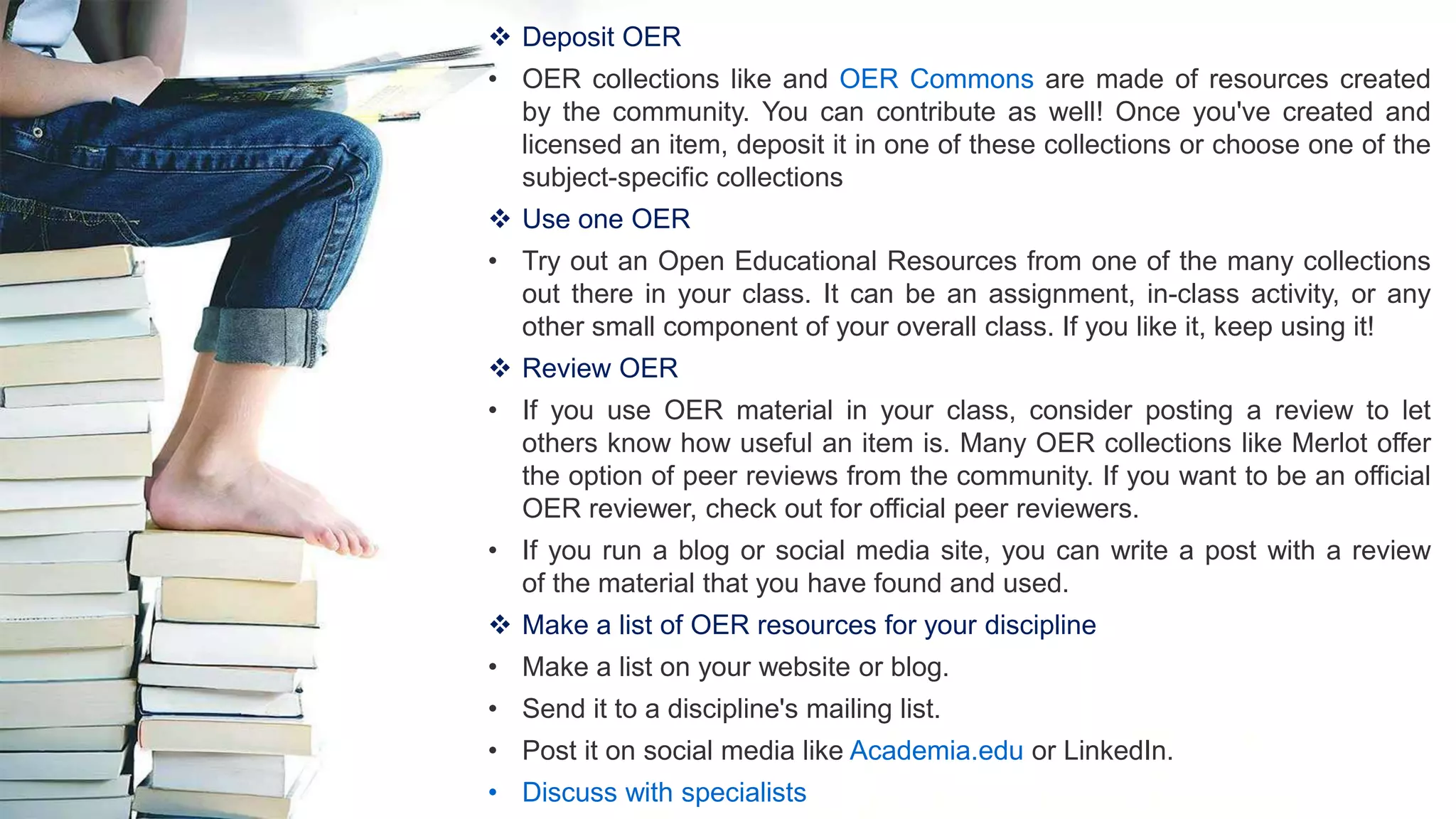  Deposit OER
• OER collections like and OER Commons are made of resources created
by the community. You can contribute as well! Once you've created and
licensed an item, deposit it in one of these collections or choose one of the
subject-specific collections
 Use one OER
• Try out an Open Educational Resources from one of the many collections
out there in your class. It can be an assignment, in-class activity, or any
other small component of your overall class. If you like it, keep using it!
 Review OER
• If you use OER material in your class, consider posting a review to let
others know how useful an item is. Many OER collections like Merlot offer
the option of peer reviews from the community. If you want to be an official
OER reviewer, check out for official peer reviewers.
• If you run a blog or social media site, you can write a post with a review
of the material that you have found and used.
 Make a list of OER resources for your discipline
• Make a list on your website or blog.
• Send it to a discipline's mailing list.
• Post it on social media like Academia.edu or LinkedIn.
• Discuss with specialists
 
