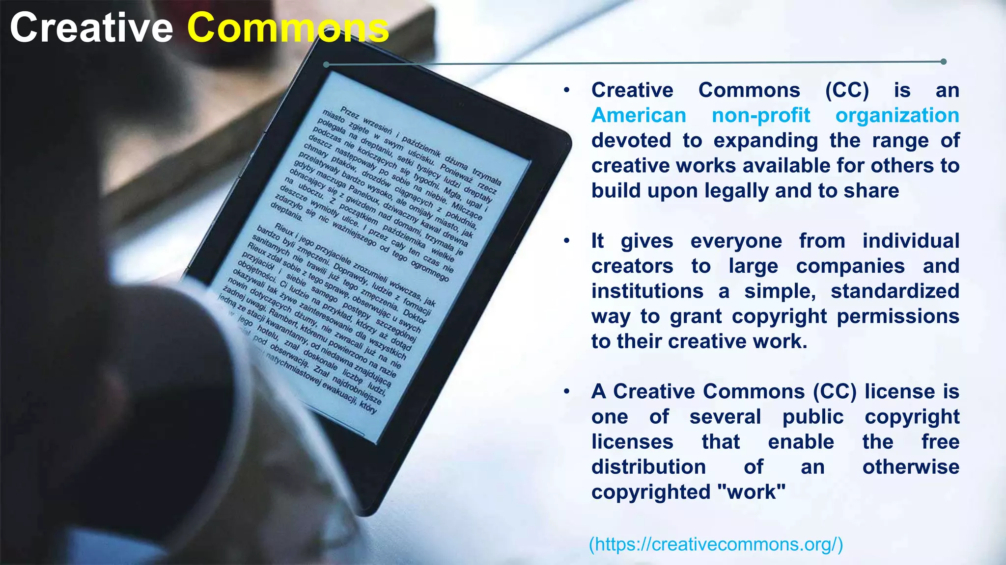 Creative Commons
• Creative Commons (CC) is an
American non-profit organization
devoted to expanding the range of
creative works available for others to
build upon legally and to share
• It gives everyone from individual
creators to large companies and
institutions a simple, standardized
way to grant copyright permissions
to their creative work.
• A Creative Commons (CC) license is
one of several public copyright
licenses that enable the free
distribution of an otherwise
copyrighted "work"
(https://creativecommons.org/)
 