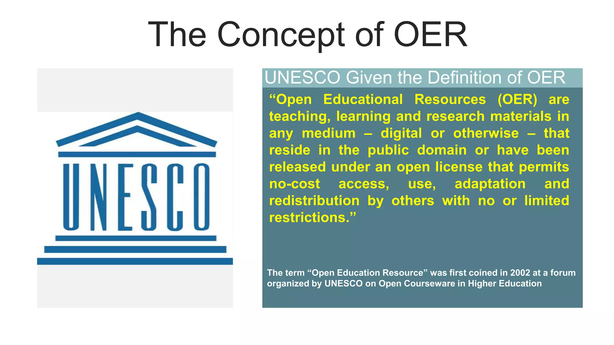 The Concept of OER
UNESCO Given the Definition of OER
“Open Educational Resources (OER) are
teaching, learning and research materials in
any medium – digital or otherwise – that
reside in the public domain or have been
released under an open license that permits
no-cost access, use, adaptation and
redistribution by others with no or limited
restrictions.”
The term “Open Education Resource” was first coined in 2002 at a forum
organized by UNESCO on Open Courseware in Higher Education
 