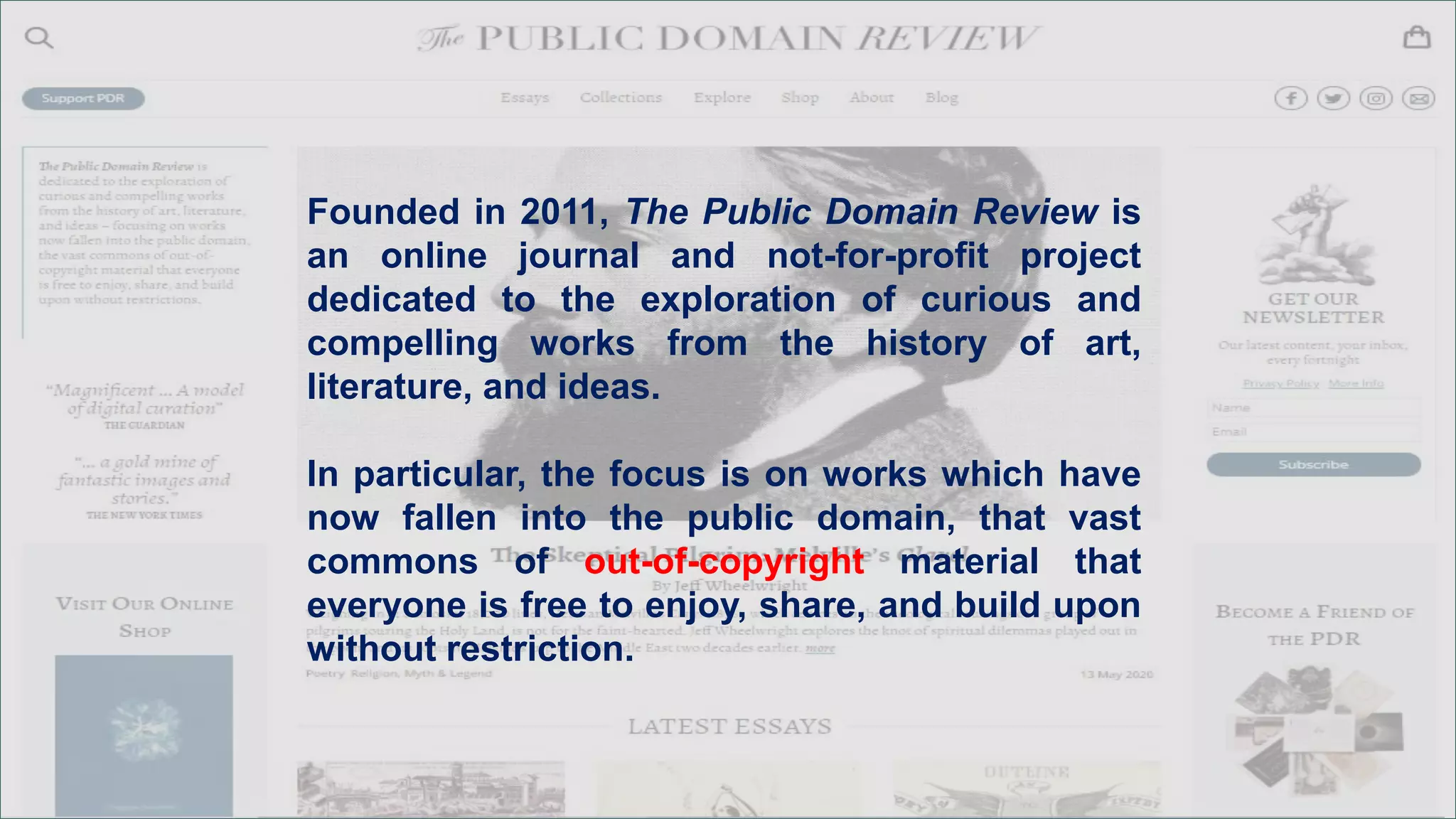 Founded in 2011, The Public Domain Review is
an online journal and not-for-profit project
dedicated to the exploration of curious and
compelling works from the history of art,
literature, and ideas.
In particular, the focus is on works which have
now fallen into the public domain, that vast
commons of out-of-copyright material that
everyone is free to enjoy, share, and build upon
without restriction.
 