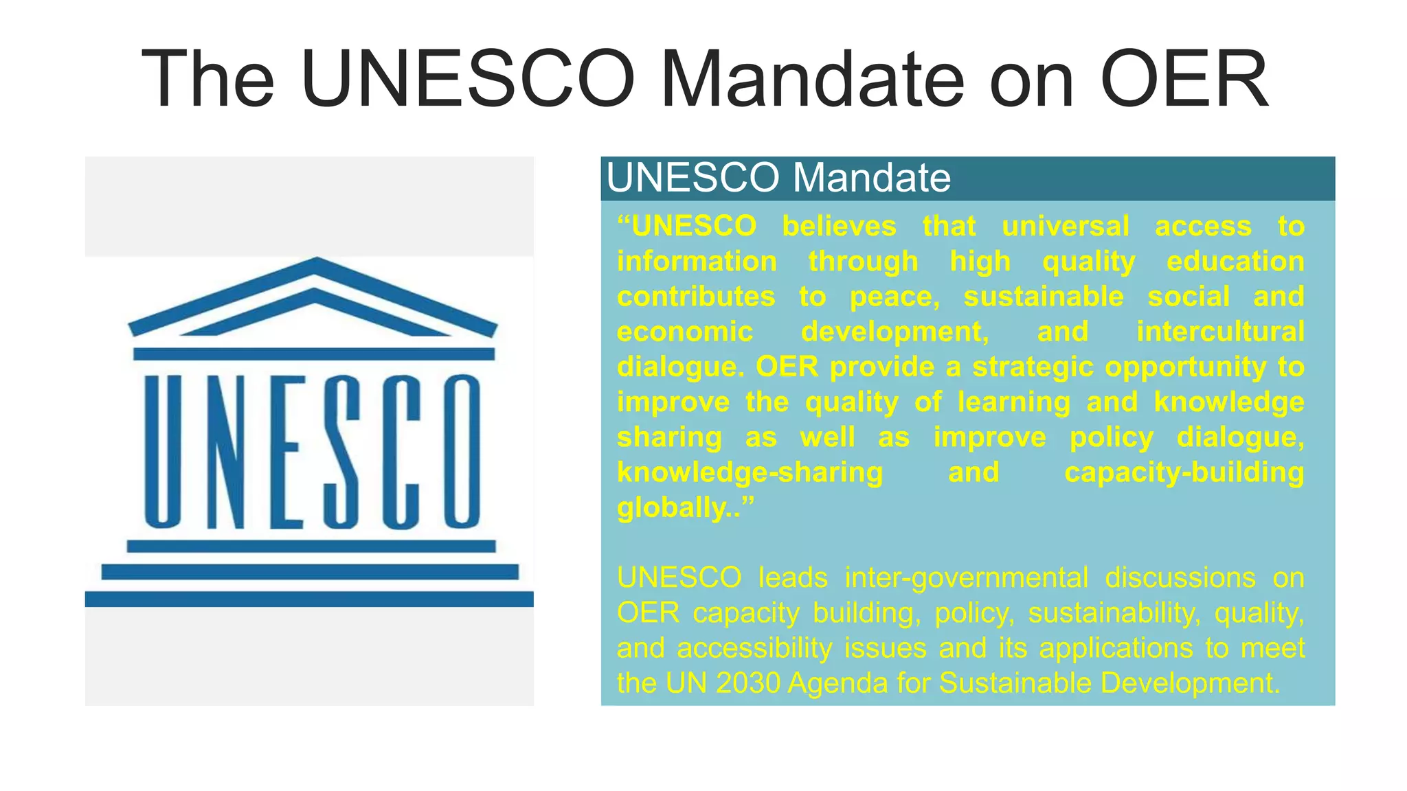 The UNESCO Mandate on OER
UNESCO Mandate
“UNESCO believes that universal access to
information through high quality education
contributes to peace, sustainable social and
economic development, and intercultural
dialogue. OER provide a strategic opportunity to
improve the quality of learning and knowledge
sharing as well as improve policy dialogue,
knowledge-sharing and capacity-building
globally..”
UNESCO leads inter-governmental discussions on
OER capacity building, policy, sustainability, quality,
and accessibility issues and its applications to meet
the UN 2030 Agenda for Sustainable Development.
 