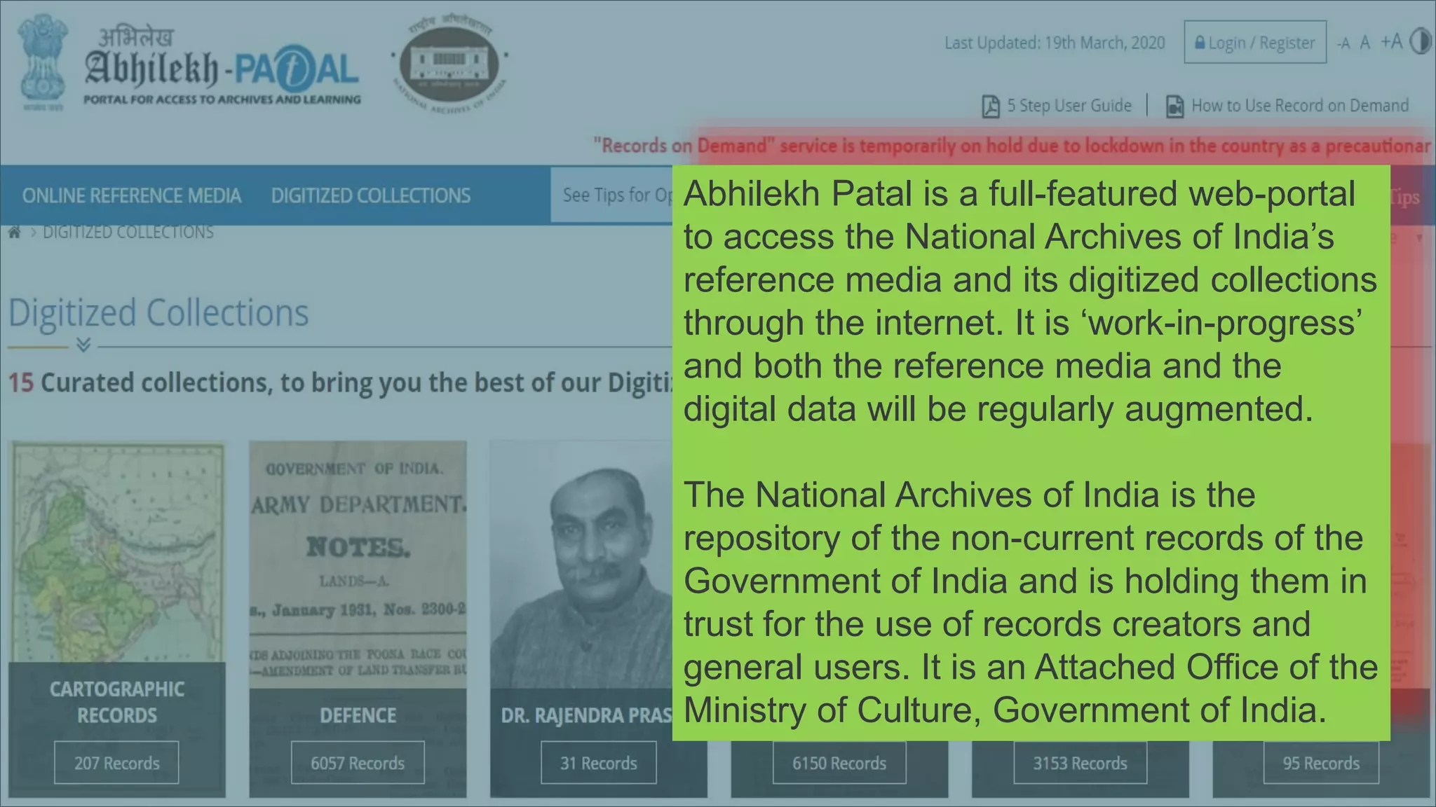 https://www.abhilekh-patal.in/jspui/
Abhilekh Patal is a full-featured web-portal
to access the National Archives of India’s
reference media and its digitized collections
through the internet. It is ‘work-in-progress’
and both the reference media and the
digital data will be regularly augmented.
The National Archives of India is the
repository of the non-current records of the
Government of India and is holding them in
trust for the use of records creators and
general users. It is an Attached Office of the
Ministry of Culture, Government of India.
 