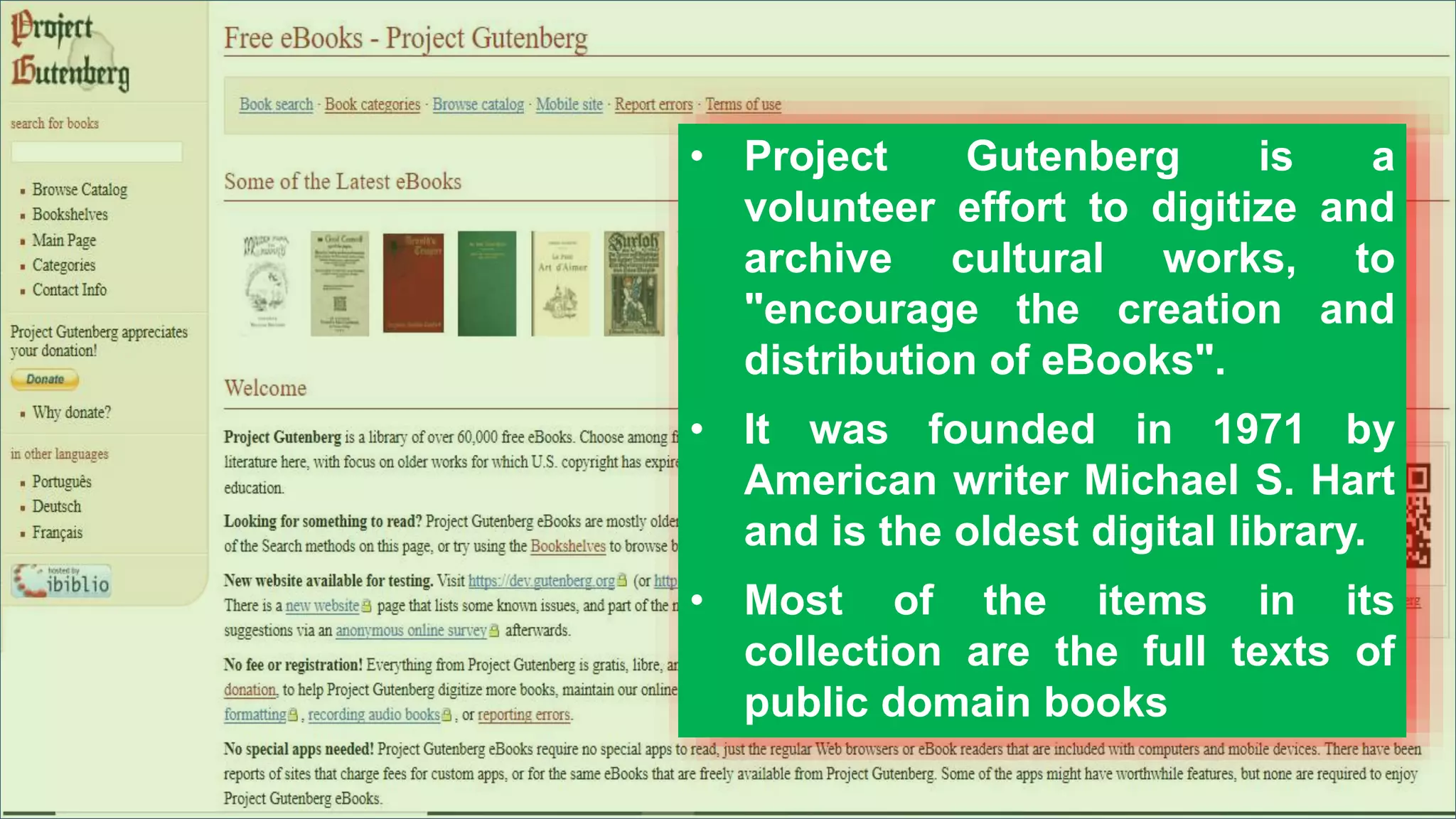 • Project Gutenberg is a
volunteer effort to digitize and
archive cultural works, to
"encourage the creation and
distribution of eBooks".
• It was founded in 1971 by
American writer Michael S. Hart
and is the oldest digital library.
• Most of the items in its
collection are the full texts of
public domain books
 