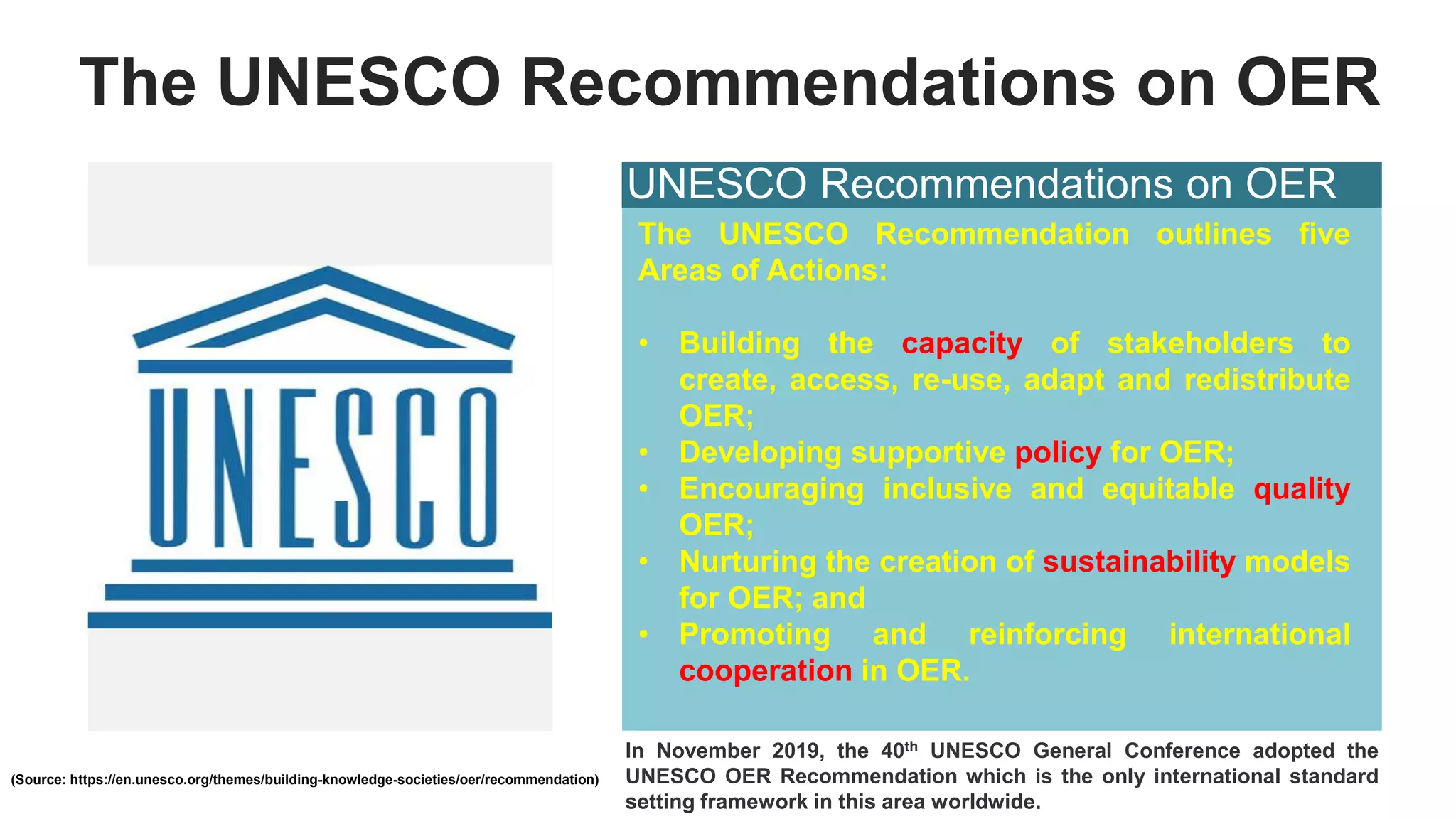 The UNESCO Recommendations on OER
UNESCO Recommendations on OER
The UNESCO Recommendation outlines five
Areas of Actions:
• Building the capacity of stakeholders to
create, access, re-use, adapt and redistribute
OER;
• Developing supportive policy for OER;
• Encouraging inclusive and equitable quality
OER;
• Nurturing the creation of sustainability models
for OER; and
• Promoting and reinforcing international
cooperation in OER.
(Source: https://en.unesco.org/themes/building-knowledge-societies/oer/recommendation)
In November 2019, the 40th UNESCO General Conference adopted the
UNESCO OER Recommendation which is the only international standard
setting framework in this area worldwide.
 