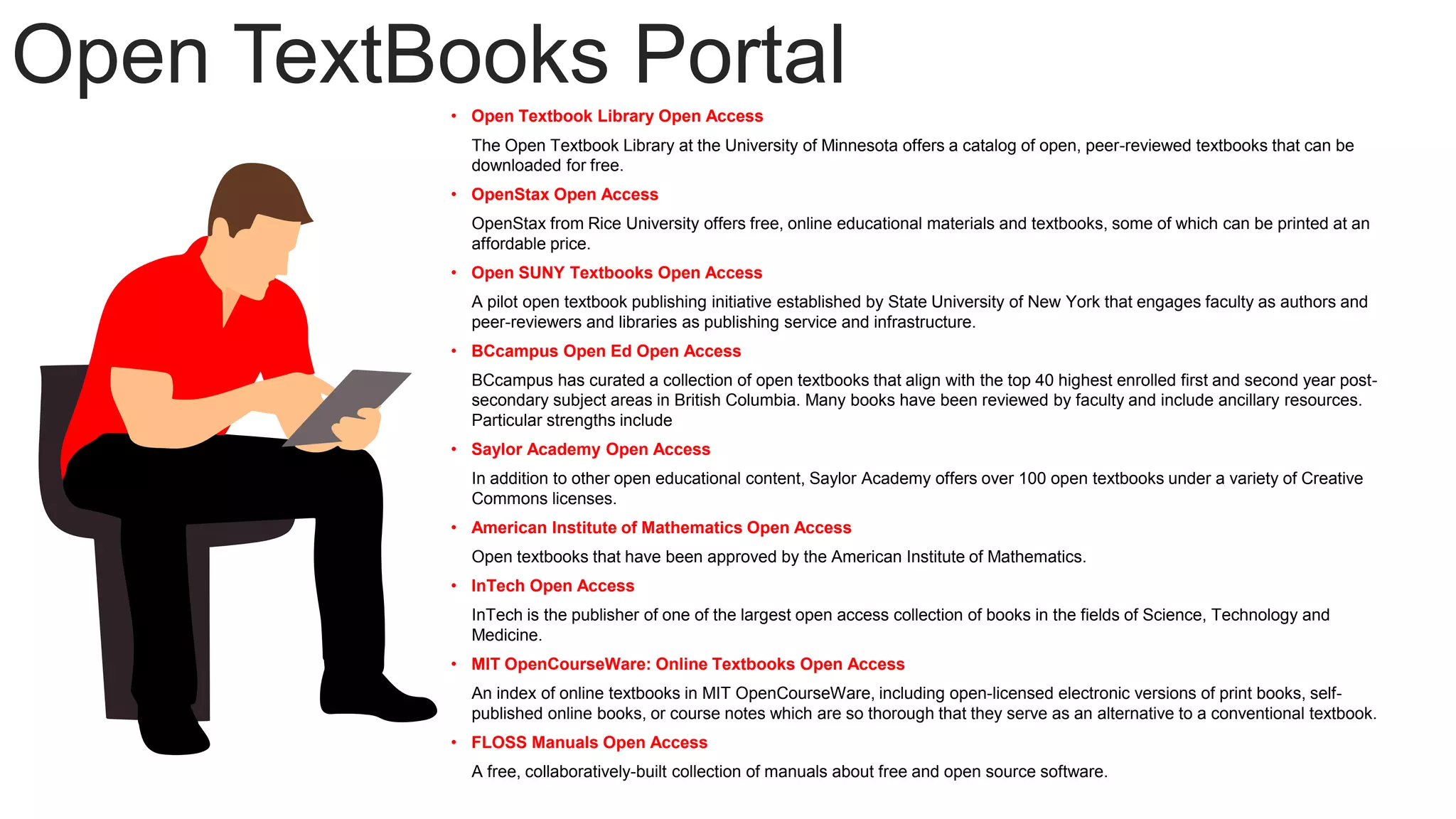 Open TextBooks Portal
• Open Textbook Library Open Access
The Open Textbook Library at the University of Minnesota offers a catalog of open, peer-reviewed textbooks that can be
downloaded for free.
• OpenStax Open Access
OpenStax from Rice University offers free, online educational materials and textbooks, some of which can be printed at an
affordable price.
• Open SUNY Textbooks Open Access
A pilot open textbook publishing initiative established by State University of New York that engages faculty as authors and
peer-reviewers and libraries as publishing service and infrastructure.
• BCcampus Open Ed Open Access
BCcampus has curated a collection of open textbooks that align with the top 40 highest enrolled first and second year post-
secondary subject areas in British Columbia. Many books have been reviewed by faculty and include ancillary resources.
Particular strengths include
• Saylor Academy Open Access
In addition to other open educational content, Saylor Academy offers over 100 open textbooks under a variety of Creative
Commons licenses.
• American Institute of Mathematics Open Access
Open textbooks that have been approved by the American Institute of Mathematics.
• InTech Open Access
InTech is the publisher of one of the largest open access collection of books in the fields of Science, Technology and
Medicine.
• MIT OpenCourseWare: Online Textbooks Open Access
An index of online textbooks in MIT OpenCourseWare, including open-licensed electronic versions of print books, self-
published online books, or course notes which are so thorough that they serve as an alternative to a conventional textbook.
• FLOSS Manuals Open Access
A free, collaboratively-built collection of manuals about free and open source software.
 