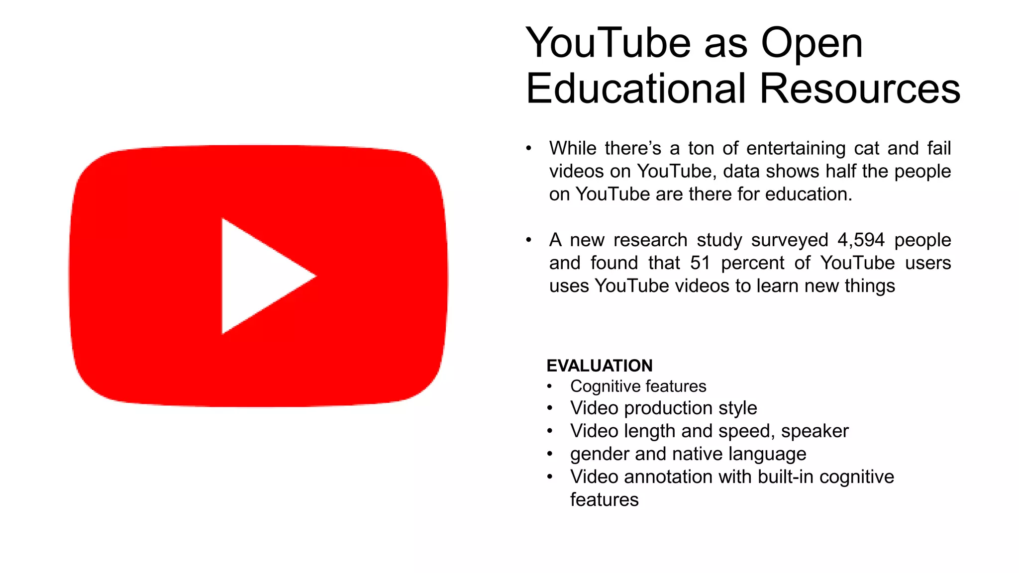 YouTube as Open
Educational Resources
• While there’s a ton of entertaining cat and fail
videos on YouTube, data shows half the people
on YouTube are there for education.
• A new research study surveyed 4,594 people
and found that 51 percent of YouTube users
uses YouTube videos to learn new things
EVALUATION
• Cognitive features
• Video production style
• Video length and speed, speaker
• gender and native language
• Video annotation with built-in cognitive
features
 