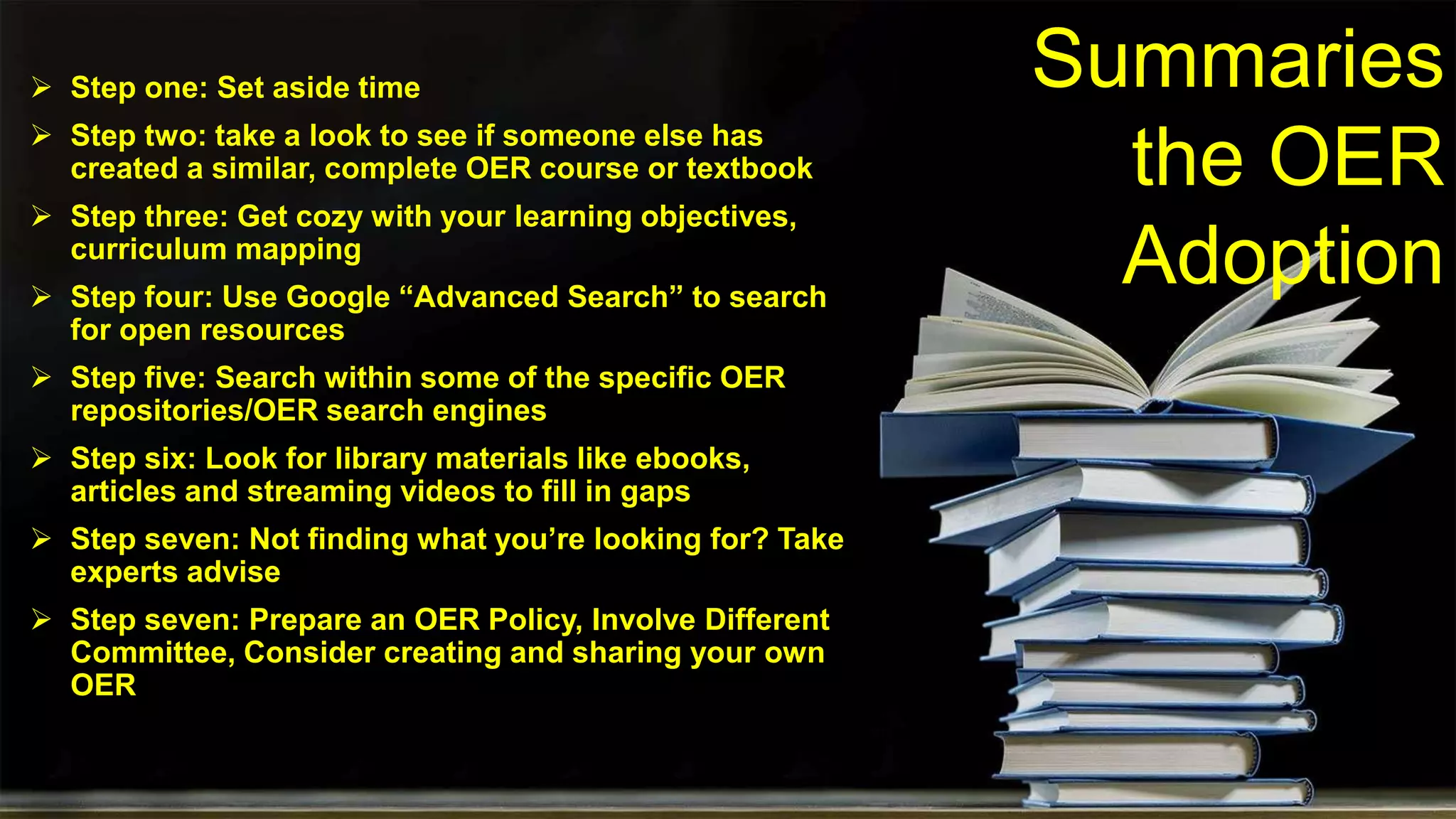 Summaries
the OER
Adoption
 Step one: Set aside time
 Step two: take a look to see if someone else has
created a similar, complete OER course or textbook
 Step three: Get cozy with your learning objectives,
curriculum mapping
 Step four: Use Google “Advanced Search” to search
for open resources
 Step five: Search within some of the specific OER
repositories/OER search engines
 Step six: Look for library materials like ebooks,
articles and streaming videos to fill in gaps
 Step seven: Not finding what you’re looking for? Take
experts advise
 Step seven: Prepare an OER Policy, Involve Different
Committee, Consider creating and sharing your own
OER
 