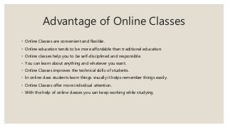 Advantage of Online Classes
◦ Online Classes are convenient and flexible.
◦ Online education tends to be more affordable than traditional education.
◦ Online classes help you to be self-disciplined and responsible.
◦ You can learn about anything and whatever you want.
◦ Online Classes improves the technical skills of students.
◦ In online class students learn things visually it helps remember things easily.
◦ Online Classes offer more individual attention.
◦ With the help of online classes you can keep working while studying.
 
