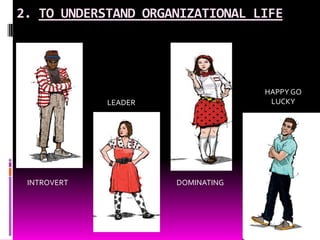 2. TO UNDERSTAND ORGANIZATIONAL LIFE,[object Object],HAPPY GO LUCKY ,[object Object],LEADER,[object Object],INTROVERT,[object Object],DOMINATING,[object Object]