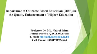 Importance of Outcome Based Education (OBE) in
the Quality Enhancement of Higher Education
Professor Dr. Md. Nazrul Islam
Former Director, IQAC, SAU, Sylhet
E-mail: mnislam.dah@sau.ac.bd
Cell Phone: +8801711934644
 