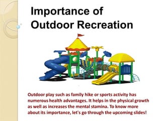 Importance of
Outdoor Recreation
Outdoor play such as family hike or sports activity has
numerous health advantages. It helps in the physical growth
as well as increases the mental stamina. To know more
about its importance, let's go through the upcoming slides!
 