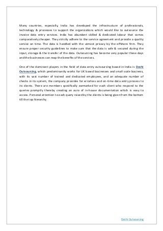 Doshi Outsourcing
Many countries, especially, India has developed the infrastructure of professionals,
technology & processes to support the organizations which would like to outsource the
invoice data entry services. India has abundant skilled & dedicated labour that comes
comparatively cheaper. They strictly adhere to the service agreement and provide a quality
service on time. The data is handled with the utmost privacy by the offshore firm. They
ensure proper security guidelines to make sure that the data is safe & secured during the
input, storage & the transfer of the data. Outsourcing has become very popular these days
and the businesses can reap the benefits of the services.
One of the dominant players in the field of data entry outsourcing based in India is Doshi
Outsourcing, which predominantly works for UK based businesses and small scale business,
with its vast number of trained and dedicated employees, and an adequate number of
checks in its system, the company provides for errorless and on-time data entry process to
its clients. There are members specifically earmarked for each client who respond to the
queries promptly thereby creating an aura of in-house documentation which is easy to
access. Personal attention to each query raised by the clients is being given from the bottom
till the top hierarchy.
 