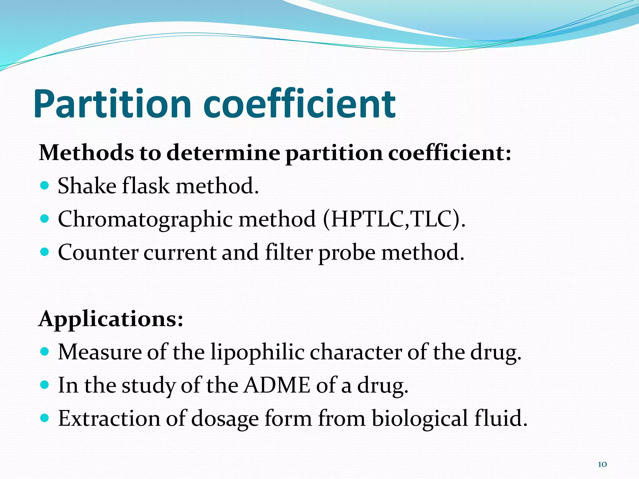 Partition coefficient
Methods to determine partition coefficient:
 Shake flask method.
 Chromatographic method (HPTLC,TLC).
 Counter current and filter probe method.
Applications:
 Measure of the lipophilic character of the drug.
 In the study of the ADME of a drug.
 Extraction of dosage form from biological fluid.
10
 