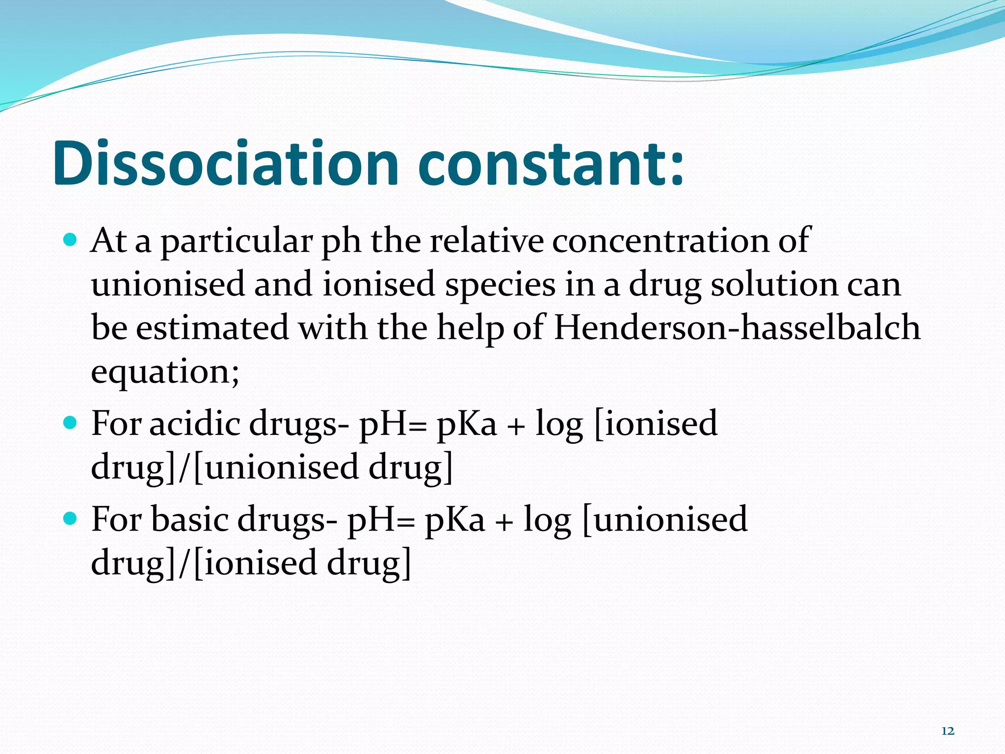 Dissociation constant:
 At a particular ph the relative concentration of
unionised and ionised species in a drug solution can
be estimated with the help of Henderson-hasselbalch
equation;
 For acidic drugs- pH= pKa + log [ionised
drug]/[unionised drug]
 For basic drugs- pH= pKa + log [unionised
drug]/[ionised drug]
12
 