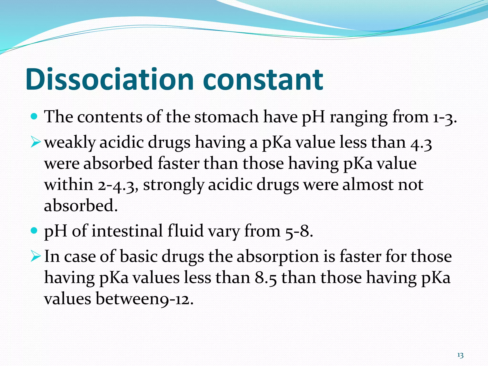 Dissociation constant
 The contents of the stomach have pH ranging from 1-3.
weakly acidic drugs having a pKa value less than 4.3
were absorbed faster than those having pKa value
within 2-4.3, strongly acidic drugs were almost not
absorbed.
 pH of intestinal fluid vary from 5-8.
In case of basic drugs the absorption is faster for those
having pKa values less than 8.5 than those having pKa
values between9-12.
13
 