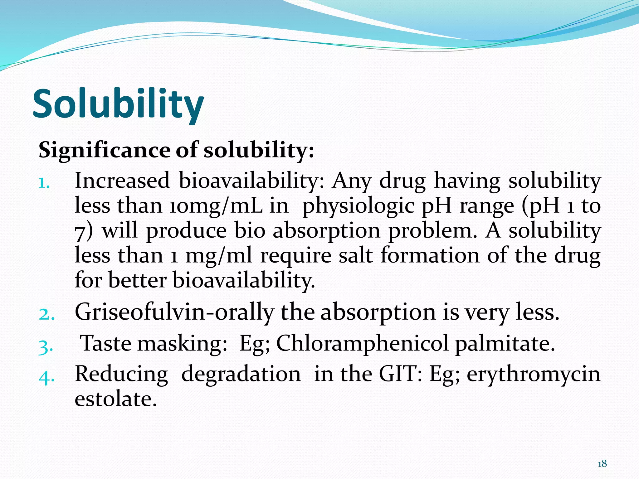 Solubility
Significance of solubility:
1. Increased bioavailability: Any drug having solubility
less than 10mg/mL in physiologic pH range (pH 1 to
7) will produce bio absorption problem. A solubility
less than 1 mg/ml require salt formation of the drug
for better bioavailability.
2. Griseofulvin-orally the absorption is very less.
3. Taste masking: Eg; Chloramphenicol palmitate.
4. Reducing degradation in the GIT: Eg; erythromycin
estolate.
18
 