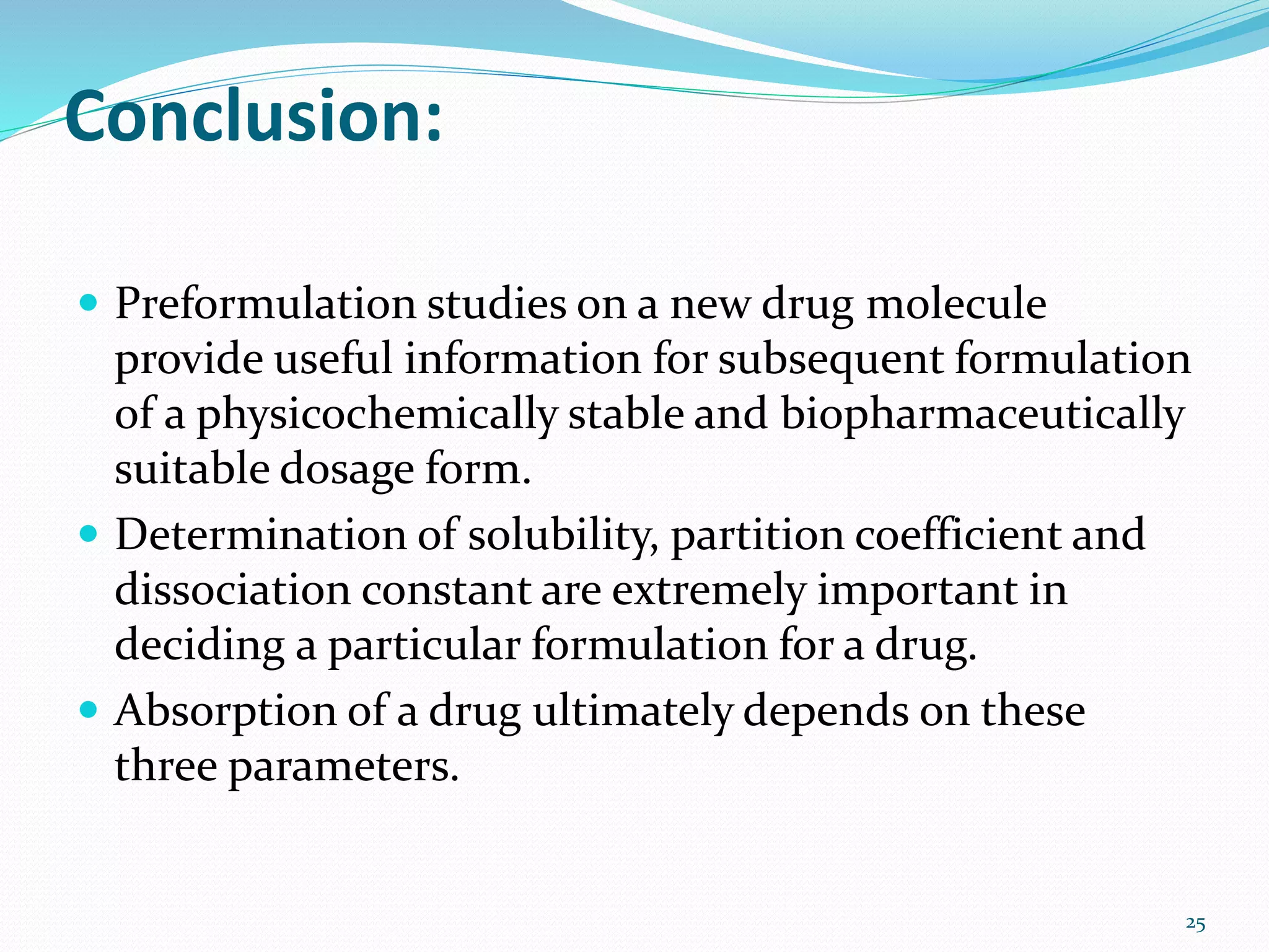 Conclusion:
 Preformulation studies on a new drug molecule
provide useful information for subsequent formulation
of a physicochemically stable and biopharmaceutically
suitable dosage form.
 Determination of solubility, partition coefficient and
dissociation constant are extremely important in
deciding a particular formulation for a drug.
 Absorption of a drug ultimately depends on these
three parameters.
25
 