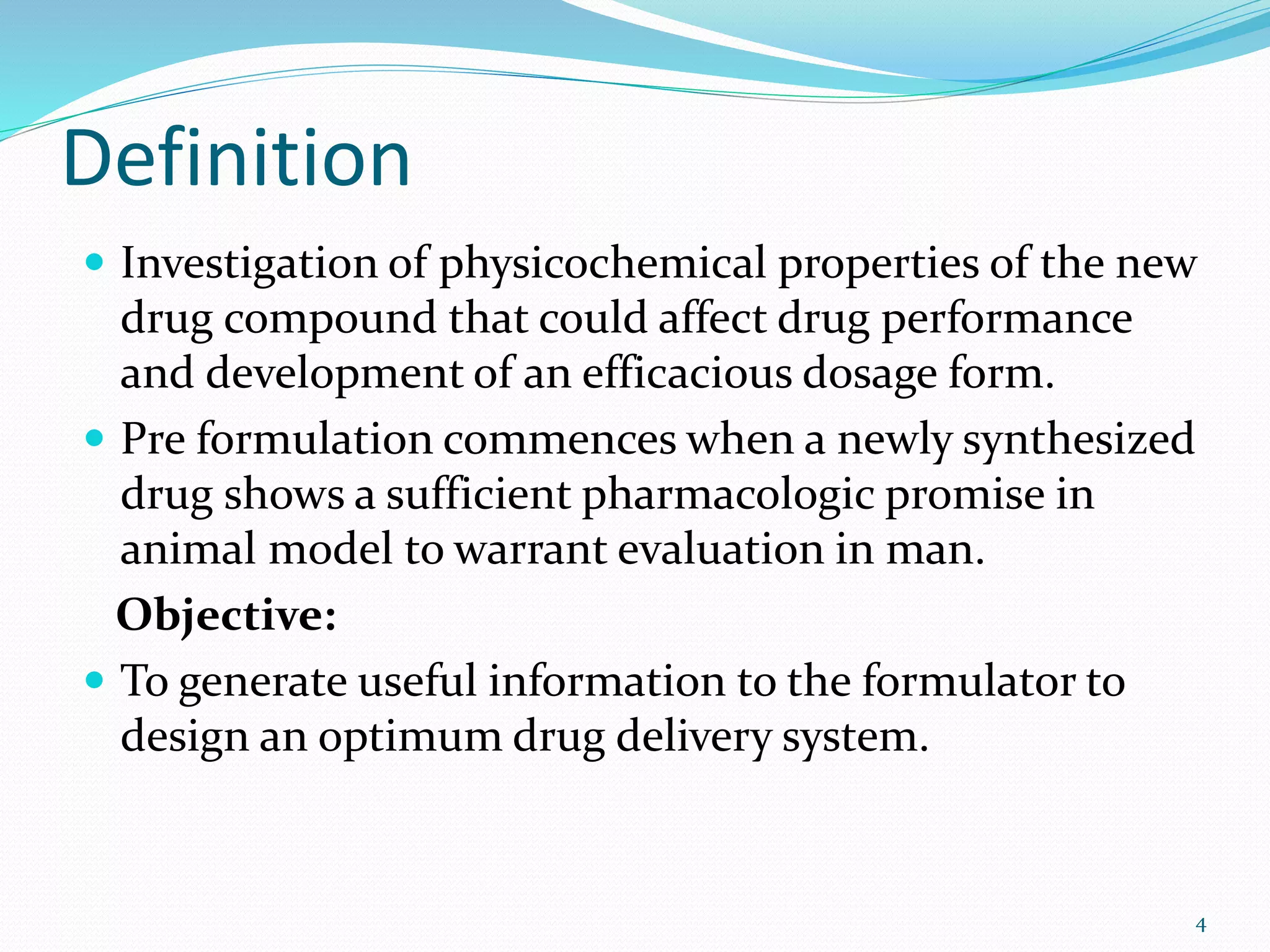 Definition
 Investigation of physicochemical properties of the new
drug compound that could affect drug performance
and development of an efficacious dosage form.
 Pre formulation commences when a newly synthesized
drug shows a sufficient pharmacologic promise in
animal model to warrant evaluation in man.
Objective:
 To generate useful information to the formulator to
design an optimum drug delivery system.
4
 