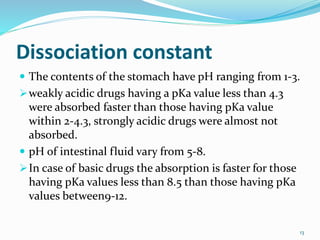 Dissociation constant
 The contents of the stomach have pH ranging from 1-3.
weakly acidic drugs having a pKa value less than 4.3
were absorbed faster than those having pKa value
within 2-4.3, strongly acidic drugs were almost not
absorbed.
 pH of intestinal fluid vary from 5-8.
In case of basic drugs the absorption is faster for those
having pKa values less than 8.5 than those having pKa
values between9-12.
13
 