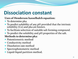 Dissociation constant
Uses of Henderson hasselbalch equation:
 To determine pka.
 To predict solubility of any pH provided that the intrinsic
solubility (Co) and pka are known.
 To facilitate selection of suitable salt forming compound.
 To predict the solubility and pH properties of the salt.
Methods to determine pka:
 Potentiometric method
 Conductivity method
 Dissolution rate method
 Spectrophotometric method
 Liquid-liquid partition method.
16
 