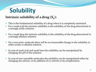 Solubility
Intrinsic solubility of a drug (S0):
 This is the fundamental solubility of a drug when it is completely unionized.
 For a weak acid the intrinsic solubility is the solubility of the drug determined in
a strongly acidic solution.
 For a weak base the intrinsic solubility is the solubility of the drug determined in
a strongly alkaline solution.
 For a non-ionic molecule there will be no measurable change in the solubility in
either acidic or alkaline solution.
 In case of weak acid and weak base the solubility can be manipulated by
changing the pH of the solution.
 In case of non-ionisable molecules the solubility can be manipulated either by
changing the solvent, or by addition of co-solvent or by complexation.
19
 