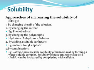 Solubility
Approaches of increasing the solubility of
drugs:
1. By changing the pH of the solution.
2. By changing the solvent
 Eg. Phenobarbital.
3. By changing the polymorphs.
 Hydrates < Anhydrous < Solvates
4. By adding a suitable surfactant:
 Eg-Sodium lauryl sulphate
5.By complexation:
 Eg-Caffeine increases the solubility of benzoic acid by forming a
water-soluble complex. Solubility of para-aminobenzoic acid
(PABA) can be increased by complexing with caffeine.
22
 